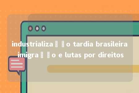 industrialização tardia brasileira imigração e lutas por direitos