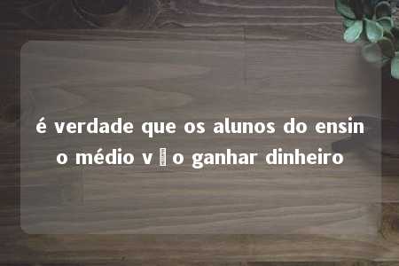 é verdade que os alunos do ensino médio vão ganhar dinheiro