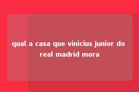 qual a casa que vinicius junior do real madrid mora