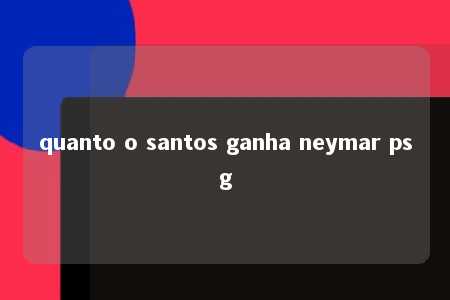 quanto o santos ganha neymar psg