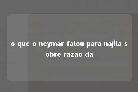 o que o neymar falou para najila sobre razao da