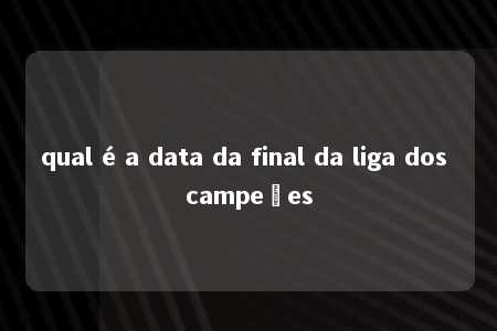 qual é a data da final da liga dos campeões