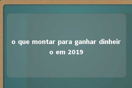 o que montar para ganhar dinheiro em 2019