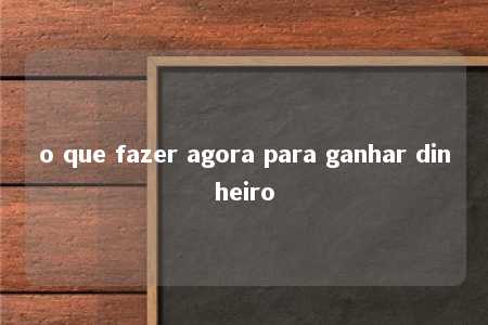 o que fazer agora para ganhar dinheiro