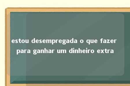 estou desempregada o que fazer para ganhar um dinheiro extra