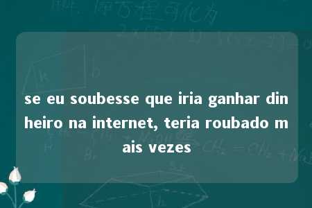 se eu soubesse que iria ganhar dinheiro na internet, teria roubado mais vezes