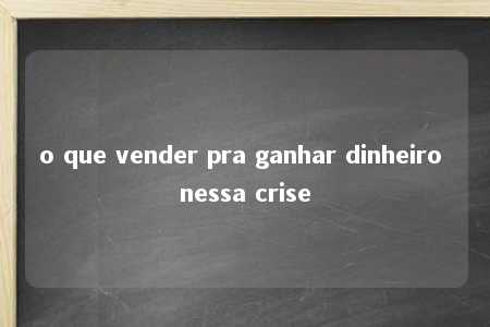 o que vender pra ganhar dinheiro nessa crise