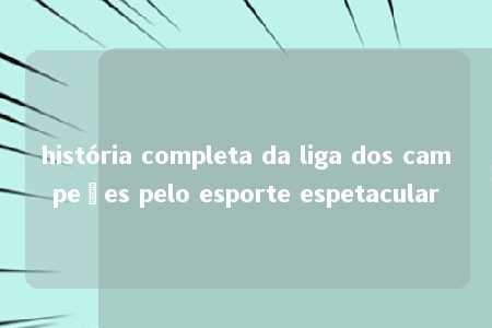 história completa da liga dos campeões pelo esporte espetacular