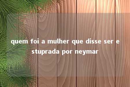 quem foi a mulher que disse ser estuprada por neymar