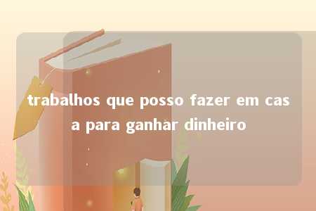 trabalhos que posso fazer em casa para ganhar dinheiro