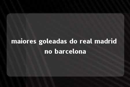 maiores goleadas do real madrid no barcelona